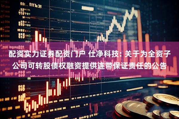 配资实力证券配资门户 仕净科技: 关于为全资子公司可转股债权融资提供连带保证责任的公告