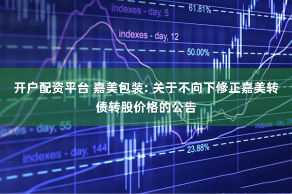 开户配资平台 嘉美包装: 关于不向下修正嘉美转债转股价格的公告
