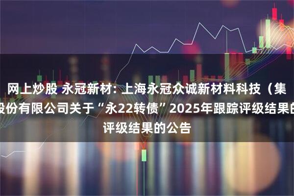 网上炒股 永冠新材: 上海永冠众诚新材料科技（集团）股份有限公司关于“永22转债”2025年跟踪评级结果的公告