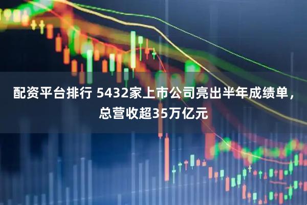 配资平台排行 5432家上市公司亮出半年成绩单，总营收超35万亿元