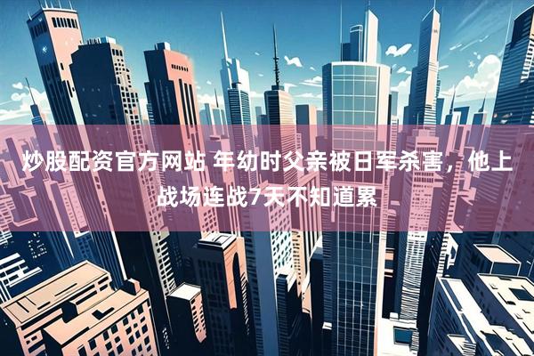 炒股配资官方网站 年幼时父亲被日军杀害，他上战场连战7天不知道累