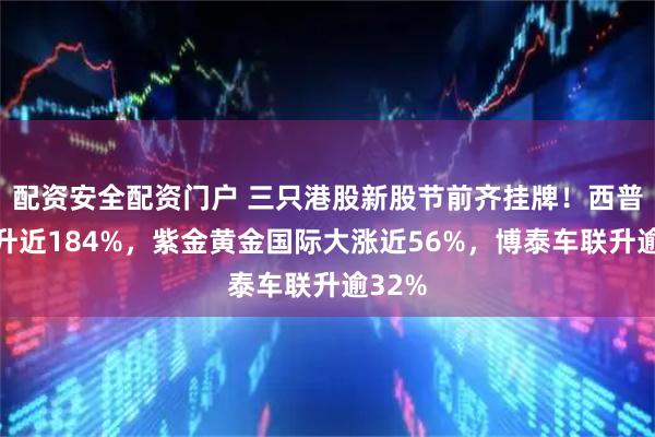 配资安全配资门户 三只港股新股节前齐挂牌！西普尼飙升近184%，紫金黄金国际大涨近56%，博泰车联升逾32%
