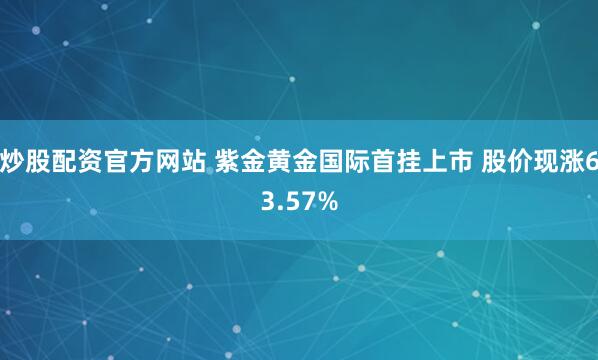 炒股配资官方网站 紫金黄金国际首挂上市 股价现涨63.57%