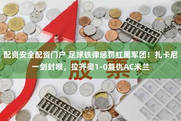 配资安全配资门户 足球铁律惩罚红黑军团！扎卡尼一剑封喉，拉齐奥1-0复仇AC米兰