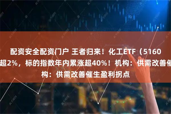 配资安全配资门户 王者归来！化工ETF（516020）盘中涨超2%，标的指数年内累涨超40%！机构：供需改善催生盈利拐点