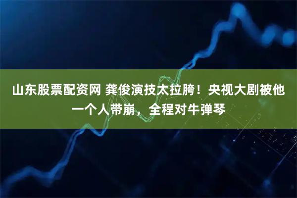 山东股票配资网 龚俊演技太拉胯！央视大剧被他一个人带崩，全程对牛弹琴
