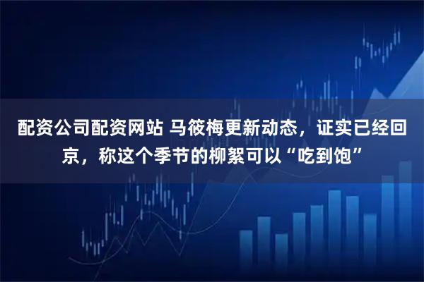 配资公司配资网站 马筱梅更新动态，证实已经回京，称这个季节的柳絮可以“吃到饱”