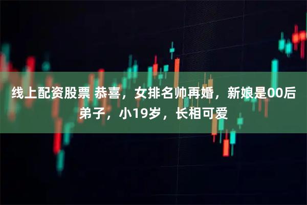 线上配资股票 恭喜，女排名帅再婚，新娘是00后弟子，小19岁，长相可爱