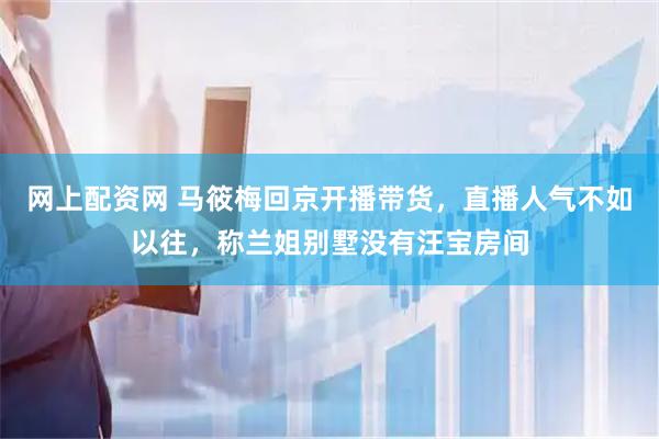 网上配资网 马筱梅回京开播带货，直播人气不如以往，称兰姐别墅没有汪宝房间