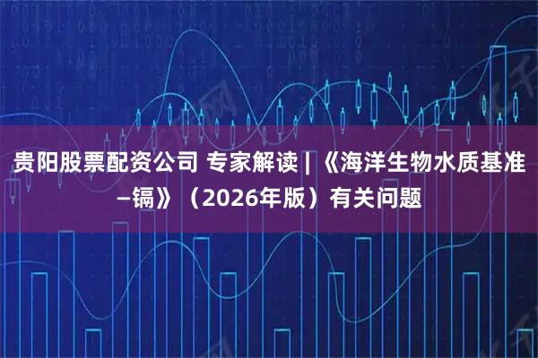 贵阳股票配资公司 专家解读 | 《海洋生物水质基准—镉》（2026年版）有关问题