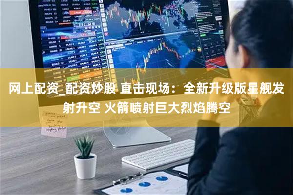 网上配资_配资炒股 直击现场：全新升级版星舰发射升空 火箭喷射巨大烈焰腾空