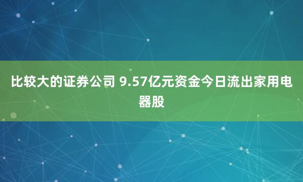 比较大的证券公司 9.57亿元资金今日流出家用电器股
