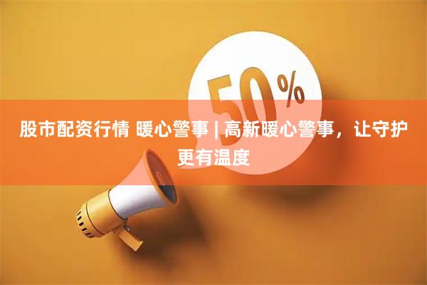 股市配资行情 暖心警事 | 高新暖心警事，让守护更有温度
