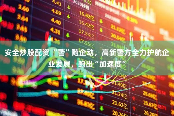 安全炒股配资 “警”随企动，高新警方全力护航企业发展，跑出“加速度”