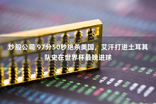 炒股公司 97分50秒绝杀美国，艾汗打进土耳其队史在世界杯最晚进球