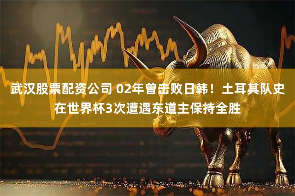 武汉股票配资公司 02年曾击败日韩！土耳其队史在世界杯3次遭遇东道主保持全胜